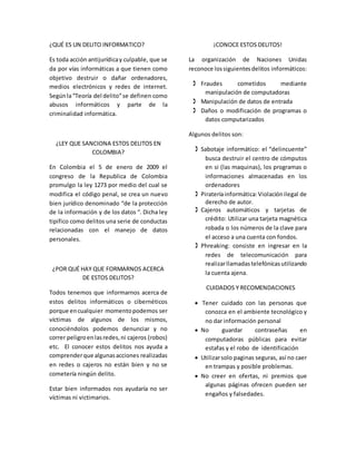 ¿QUÉ ES UN DELITO INFORMATICO?
Es toda acción antijurídicay culpable, que se
da por vías informáticas a que tienen como
objetivo destruir o dañar ordenadores,
medios electrónicos y redes de internet.
Segúnla“Teoría del delito”se definen como
abusos informáticos y parte de la
criminalidad informática.
¿LEY QUE SANCIONA ESTOS DELITOS EN
COLOMBIA?
En Colombia el 5 de enero de 2009 el
congreso de la Republica de Colombia
promulgo la ley 1273 por medio del cual se
modifica el código penal, se crea un nuevo
bien jurídico denominado “de la protección
de la información y de los datos “. Dicha ley
tipifico como delitos una serie de conductas
relacionadas con el manejo de datos
personales.
¿POR QUÉ HAY QUE FORMARNOS ACERCA
DE ESTOS DELITOS?
Todos tenemos que informarnos acerca de
estos delitos informáticos o cibernéticos
porque encualquier momentopodemos ser
víctimas de algunos de los mismos,
conociéndolos podemos denunciar y no
correr peligroenlasredes,ni cajeros (robos)
etc. El conocer estos delitos nos ayuda a
comprenderque algunasacciones realizadas
en redes o cajeros no están bien y no se
cometería ningún delito.
Estar bien informados nos ayudaría no ser
víctimas ni victimarios.
¡CONOCE ESTOS DELITOS!
La organización de Naciones Unidas
reconoce lossiguientesdelitos informáticos:
 Fraudes cometidos mediante
manipulación de computadoras
 Manipulación de datos de entrada
 Daños o modificación de programas o
datos computarizados
Algunos delitos son:
 Sabotaje informático: el “delincuente”
busca destruir el centro de cómputos
en si (las maquinas), los programas o
informaciones almacenadas en los
ordenadores
 Pirateríainformática:Violaciónilegal de
derecho de autor.
 Cajeros automáticos y tarjetas de
crédito: Utilizar una tarjeta magnética
robada o los números de la clave para
el acceso a una cuenta con fondos.
 Phreaking: consiste en ingresar en la
redes de telecomunicación para
realizarllamadastelefónicasutilizando
la cuenta ajena.
CUIDADOS Y RECOMENDACIONES
 Tener cuidado con las personas que
conozca en el ambiente tecnológico y
no dar información personal
 No guardar contraseñas en
computadoras públicas para evitar
estafas y el robo de identificación
 Utilizarsolo paginas seguras, así no caer
en trampas y posible problemas.
 No creer en ofertas, ni premios que
algunas páginas ofrecen pueden ser
engaños y falsedades.
 