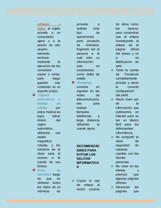 software y
datos: el sujeto
accede a un
computador
ajeno o a la
sesión de otro
usuario,
retirando
archivos
mediante la
ejecución de los
comandos
copiar o cortar,
para luego
guardar ese
contenido en un
soporte propio.
Cajeros
automáticos y
tarjetas de
crédito: por
estos medios se
logra retirar
dinero del
cajero
automático,
utilizando una
tarjeta
magnética
robada, o los
números de la
clave para el
acceso a la
cuenta de sus
fondos.
Robo de
identidad: luego
de que se
obtienen todos
los datos de un
individuo se
procede a
realizar todo
tipo de
operaciones
para provecho
de victimario,
fingiendo ser la
persona a la
cual robo su
información;
esto es
considerado
como delito de
estafa.
Phreaking:
consiste en
ingresar en las
redes de
telecomunicacio
nes para
realizar
llamadas
telefónicas a
larga distancia
utilizando la
cuenta ajena.
RECOMENDAC
IONES PARA
EVITAR LOS
DELITOS
INFORMATICO
S
 Copiar la ruta
de enlace al
recibir correos
de sitios como
los bancos,
para comprobar
que el enlace
corresponda al
enlace de la
página oficial
del banco y no
a na
falsificación de
web.
 Tener la cuenta
de Facebook
completamente
privada y hacer
la correcta
configuración
del perfil.
 Hacer buen uso
de la
información que
publicamos en
internet para no
ser un blanco
fácil para los
delincuentes
informáticos.
 No compartir la
clave de
seguridad de
nuestras
cuentas con las
demás
personas.
 No creer en las
ofertas y
premios que
algunas páginas
ofrecen.
 Denunciar las
páginas que
 