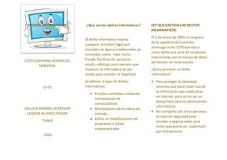 DELITOS INFORMATICOS
LIZETH DAYANNA RODRIGUEZ
SANDOVAL
10-05
ESCUELA NORMAL SUPERIOIR
LEONOR ALVAREZ PINZON
TUNJA
2016
¿Qué son los delitos informáticos?
El delito informático implica
cualquier actividad ilegal que
encuadra en figuras tradicionales ya
conocidas, como: robo, hurto,
fraude, falsificación, perjuicio,
estafa, sabotaje, pero siempre que
involucre la informática de por
medio para cometer la ilegalidad.
Se definen 3 tipos de delitos
informáticos:
Fraudes cometidos mediante
manipulación de
computadoras
Manipulación de los datos de
entrada
Daños en modificaciones de
programas o daños
computarizados
LEY QUE CASTIGA LOS DELITOS
INFORMATICOS:
El 5 de enero de 2009, el congreso
de la república de Colombia
promulgo la ley 1273 que típico
como delito una serie de conductas
relacionadas con el manejo de datos
personales sin autorización.
¿Cómo prevenir un delito
informático?
Para proteger la identidad,
tenemos que hacer buen uso de
la información que publicamos
en internet, para así no ser un
blanco fácil para los delincuentes
informáticos.
No compartir con otras personas
la clave de seguridad para
acceder a páginas webs para
evitar que pueda ser suplantado
por otra persona.