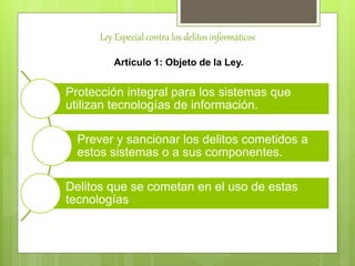 Ley Especial contra los delitos informáticos
Artículo 1: Objeto de la Ley.
Protección integral para los sistemas que
utilizan tecnologías de información.
Prever y sancionar los delitos cometidos a
estos sistemas o a sus componentes.
Delitos que se cometan en el uso de estas
tecnologías
 