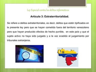 Ley Especial contra los delitos informáticos
Artículo 3: Extraterritorialidad.
Se refiere a delitos extraterritoriales, es decir, delitos que estén tipificados en
la presente ley pero que se hayan cometido fuera del territorio venezolano
pero que hayan producido efectos de hecho punible, en este país y que el
sujeto activo no haya sido juzgado y a la vez evadido el juzgamiento por
tribunales extranjeros.
 