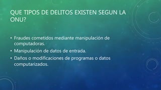 QUE TIPOS DE DELITOS EXISTEN SEGUN LA
ONU?
• Fraudes cometidos mediante manipulación de
computadoras.
• Manipulación de datos de entrada.
• Daños o modificaciones de programas o datos
computarizados.