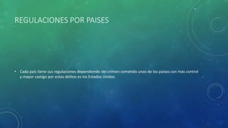 REGULACIONES POR PAISES
• Cada país tiene sus regulaciones dependiendo del crimen cometido unos de los países con mas control
y mayor castigo por estos delitos es los Estados Unidos