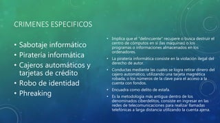 CRIMENES ESPECIFICOS
• Sabotaje informático
• Piratería informática
• Cajeros automáticos y
tarjetas de crédito
• Robo de identidad
• Phreaking
• Implica que el "delincuente" recupere o busca destruir el
centro de cómputos en sí (las máquinas) o los
programas o informaciones almacenados en los
ordenadores.
• La piratería informática consiste en la violación ilegal del
derecho de autor.
• Conductas mediante las cuales se logra retirar dinero del
cajero automático, utilizando una tarjeta magnética
robada, o los números de la clave para el acceso a la
cuenta con fondos.
• Encuadra como delito de estafa.
• Es la metodología más antigua dentro de los
denominados ciberdelitos, consiste en ingresar en las
redes de telecomunicaciones para realizar llamadas
telefónicas a larga distancia utilizando la cuenta ajena.
 