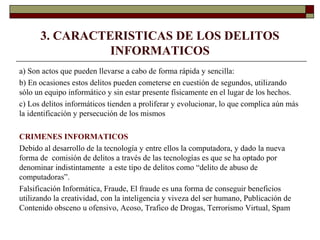 3. CARACTERISTICAS DE LOS DELITOS
INFORMATICOS
a) Son actos que pueden llevarse a cabo de forma rápida y sencilla:
b) En ocasiones estos delitos pueden cometerse en cuestión de segundos, utilizando
sólo un equipo informático y sin estar presente físicamente en el lugar de los hechos.
c) Los delitos informáticos tienden a proliferar y evolucionar, lo que complica aún más
la identificación y persecución de los mismos
CRIMENES INFORMATICOS
Debido al desarrollo de la tecnología y entre ellos la computadora, y dado la nueva
forma de comisión de delitos a través de las tecnologías es que se ha optado por
denominar indistintamente a este tipo de delitos como “delito de abuso de
computadoras”.
Falsificación Informática, Fraude, El fraude es una forma de conseguir beneficios
utilizando la creatividad, con la inteligencia y viveza del ser humano, Publicación de
Contenido obsceno u ofensivo, Acoso, Trafico de Drogas, Terrorismo Virtual, Spam
 