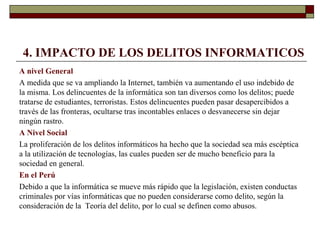 4. IMPACTO DE LOS DELITOS INFORMATICOS
A nivel General
A medida que se va ampliando la Internet, también va aumentando el uso indebido de
la misma. Los delincuentes de la informática son tan diversos como los delitos; puede
tratarse de estudiantes, terroristas. Estos delincuentes pueden pasar desapercibidos a
través de las fronteras, ocultarse tras incontables enlaces o desvanecerse sin dejar
ningún rastro.
A Nivel Social
La proliferación de los delitos informáticos ha hecho que la sociedad sea más escéptica
a la utilización de tecnologías, las cuales pueden ser de mucho beneficio para la
sociedad en general.
En el Perú
Debido a que la informática se mueve más rápido que la legislación, existen conductas
criminales por vías informáticas que no pueden considerarse como delito, según la
consideración de la Teoría del delito, por lo cual se definen como abusos.
 