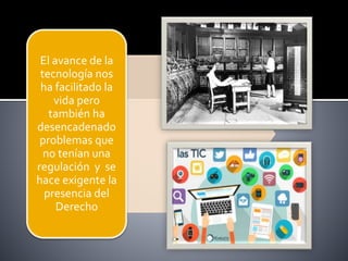 El avance de la
tecnología nos
ha facilitado la
vida pero
también ha
desencadenado
problemas que
no tenían una
regulación y se
hace exigente la
presencia del
Derecho
 