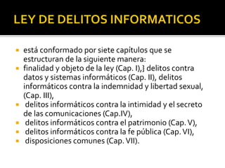  está conformado por siete capítulos que se
estructuran de la siguiente manera:
 finalidad y objeto de la ley (Cap. I),} delitos contra
datos y sistemas informáticos (Cap. II), delitos
informáticos contra la indemnidad y libertad sexual,
(Cap. III),
 delitos informáticos contra la intimidad y el secreto
de las comunicaciones (Cap.IV),
 delitos informáticos contra el patrimonio (Cap.V),
 delitos informáticos contra la fe pública (Cap.VI),
 disposiciones comunes (Cap.VII).
 