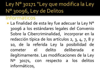  La finalidad de esta ley fue adecuar la Ley N°
30096 a los estándares legales del Convenio
Sobre la Cibercriminalidad, incorporar en la
redacción típica de los artículos 2, 3, 4, 7, 8 y
10, de la referida Ley la posibilidad de
cometer el delito deliberada e
ilegítimamente. Las modificaciones de la Ley
Nº 30171, con respecto a los delitos
informáticos,
 