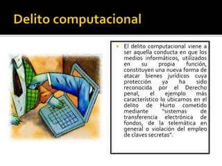  El delito computacional viene a
ser aquella conducta en que los
medios informáticos, utilizados
en su propia función,
constituyen una nueva forma de
atacar bienes jurídicos cuya
protección ya ha sido
reconocida por el Derecho
penal, el ejemplo más
característico lo ubicamos en el
delito de Hurto cometido
mediante “sistemas de
transferencia electrónica de
fondos, de la telemática en
general o violación del empleo
de claves secretas”.
 