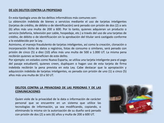 DE LOS DELITOS CONTRA LA PROPIEDAD
En esta tipología unos de los delitos informáticos más comunes son:
La obtención indebida de bienes o servicios mediante el uso de tarjetas inteligentes
(tarjetas de crédito, de débito o de identificación) será penado con prisión de dos (2) a seis
(6) años más una multa de 200 a 600. Por lo tanto, quienes adquieran un producto o
servicio (telefonía, televisión por cable, hospedaje, etc.) a través del uso de una tarjetas de
crédito, de débito o de identificación sin la aprobación del titular será castigado conforme
a lo establecido por la Ley.
Asimismo, el manejo fraudulento de tarjetas inteligentes, así como la creación, clonación o
incorporación ilícita de datos a registros, listas de consumo o similares, será penado con
prisión de cinco (5) a diez (10) años más una multa de 500 a 1.000 UT. La misma pena
recibirán quienes se beneficien de este delito.
Por ejemplo: en estados como Nueva Esparta, se utiliza una tarjeta inteligente para el pago
del pasaje estudiantil, quienes creen, dupliquen o hagan uso de esta tarjeta de firma
indebida recibirán la pena prevista en esta Ley. Cabe destacar que la apropiación y
adquisición indebida de tarjetas inteligentes, es penada con prisión de uno (1) a cinco (5)
años más una multa de 10 a 50 UT.
DELITOS CONTRA LA PRIVACIDAD DE LAS PERSONAS Y DE LAS
COMUNICACIONES
Quien viole de la privacidad de la data o información de carácter
personal que se encuentre en un sistema que utilice las
tecnologías de información, ya sea modificando, copiando, o
eliminando la misma sin la autorización de su dueño será penado
con prisión de dos (2) a seis (6) años y multa de 200 a 600 UT.
 