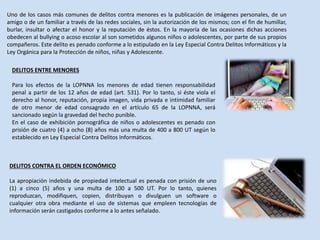 Uno de los casos más comunes de delitos contra menores es la publicación de imágenes personales, de un
amigo o de un familiar a través de las redes sociales, sin la autorización de los mismos; con el fin de humillar,
burlar, insultar o afectar el honor y la reputación de éstos. En la mayoría de las ocasiones dichas acciones
obedecen al bullying o acoso escolar al son sometidos algunos niños o adolescentes, por parte de sus propios
compañeros. Este delito es penado conforme a lo estipulado en la Ley Especial Contra Delitos Informáticos y la
Ley Orgánica para la Protección de niños, niñas y Adolescente.
DELITOS ENTRE MENORES
Para los efectos de la LOPNNA los menores de edad tienen responsabilidad
penal a partir de los 12 años de edad (art. 531). Por lo tanto, si éste viola el
derecho al honor, reputación, propia imagen, vida privada e intimidad familiar
de otro menor de edad consagrado en el artículo 65 de la LOPNNA, será
sancionado según la gravedad del hecho punible.
En el caso de exhibición pornográfica de niños o adolescentes es penado con
prisión de cuatro (4) a ocho (8) años más una multa de 400 a 800 UT según lo
establecido en Ley Especial Contra Delitos Informáticos.
DELITOS CONTRA EL ORDEN ECONÓMICO
La apropiación indebida de propiedad intelectual es penada con prisión de uno
(1) a cinco (5) años y una multa de 100 a 500 UT. Por lo tanto, quienes
reproduzcan, modifiquen, copien, distribuyan o divulguen un software o
cualquier otra obra mediante el uso de sistemas que empleen tecnologías de
información serán castigados conforme a lo antes señalado.
 