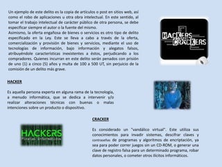 Un ejemplo de este delito es la copia de artículos o post en sitios web, así
como el robo de aplicaciones u otra obra intelectual. En este sentido, al
tomar el trabajo intelectual de carácter público de otra persona, se debe
especificar siempre el autor o la fuente del mismo.
Asimismo, la oferta engañosa de bienes o servicios es otro tipo de delito
especificado en la Ley. Este se lleva a cabo a través de la oferta,
comercialización y provisión de bienes y servicios, mediante el uso de
tecnologías de información, bajo información y alegatos falsos,
atribuyéndole características inexistentes a éstos, perjudicando a los
compradores. Quienes incurran en este delito serán penados con prisión
de uno (1) a cinco (5) años y multa de 100 a 500 UT, sin perjuicio de la
comisión de un delito más grave.
HACKER
Es aquella persona experta en alguna rama de la tecnología,
a menudo informática, que se dedica a intervenir y/o
realizar alteraciones técnicas con buenas o malas
intenciones sobre un producto o dispositivo.
CRACKER
Es considerado un "vandálico virtual". Este utiliza sus
conocimientos para invadir sistemas, descifrar claves y
contraseñas de programas y algoritmos de encriptación, ya
sea para poder correr juegos sin un CD-ROM, o generar una
clave de registro falsa para un determinado programa, robar
datos personales, o cometer otros ilícitos informáticos.
 