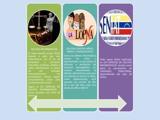 DELITOS INFORMATICOS
Es toda aquella acción ilícita
llevada a cabo por vías
informáticas con el fin de
perjudicar a personas
naturales, jurídicas, medios y
redes electrónicas. A pesar
de ser utilizada
frecuentemente, los
venezolanos tienen pocos
conocimientos sobre esta
modalidad del crimen.
Según la LEY ESPECIAL DE
DELITOS INFORMATICOS ,
serán penados con años de
cárcel
DELITOS CONTRA NIÑOS,
NIÑAS Y ADOLESCENTES
Entre los delitos informáticos
contra los niños y
adolescentes se encuentra la
difusión o exhibición de
material pornográfico sin
realizar previamente la
debida advertencia para que
se restrinja el acceso a niños,
niñas adolescentes, será
penado con prisión de dos
(2) a seis (6) años más una
multa de 200 a 600 UT.
Todo aquel delito tipificado
en LEY ESPECIAL DE DELITOS
INFORMATICOS tendrá como
pena la cancelación de
UNIDADES TRINUTARIA,
dependiendo del tipo de
delito.
 