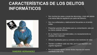 • Son muchos los casos y pocas las denuncias, y todo ello debido
a la misma falta de regulación por parte del Derecho.
• Son muy sofisticados y relativamente frecuentes en el ámbito
militar.
• Presentan grandes dificultades para su comprobación, esto por
su mismo carácter técnico.
• En su mayoría son imprudenciales y no necesariamente se
cometen con intención.
• Ofrecen facilidades para su comisión a los mentores de edad.
• Tienden a proliferar cada vez más, por lo que requieren una
urgente regulación.
• Por el momento siguen siendo ilícitos impunes de manera
manifiesta ante la ley.
CARACTERÍSTICAS DE LOS DELITOS
INFORMÁTICOS
YANEIRIS HERNANDEZ
 