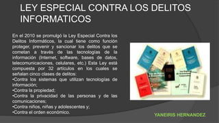LEY ESPECIAL CONTRA LOS DELITOS
INFORMATICOS
En el 2010 se promulgó la Ley Especial Contra los
Delitos Informáticos, la cual tiene como función
proteger, prevenir y sancionar los delitos que se
cometan a través de las tecnologías de la
información (Internet, software, bases de datos,
telecomunicaciones, celulares, etc.) Esta Ley está
compuesta por 32 artículos en los cuales se
señalan cinco clases de delitos:
•Contra los sistemas que utilizan tecnologías de
información;
•Contra la propiedad;
•Contra la privacidad de las personas y de las
comunicaciones;
•Contra niños, niñas y adolescentes y;
•Contra el orden económico.
YANEIRIS HERNANDEZ
 
