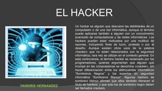 Un hacker es alguien que descubre las debilidades de un
computador o de una red informática, aunque el término
puede aplicarse también a alguien con un conocimiento
avanzado de computadoras y de redes informáticas. Los
hackers pueden estar motivados por una multitud de
razones, incluyendo fines de lucro, protesta o por el
desafío. Aunque existen otros usos de la palabra
«hacker» que no están relacionados con la seguridad
informática, rara vez se utilizan en el contexto general. En
esta controversia, el término hacker es reclamado por los
programadores, quienes argumentan que alguien que
irrumpe en las computadoras se denomina «cracker», sin
hacer diferenciación entre los delincuentes informáticos
“Sombreros Negros” y los expertos en seguridad
informática “Sombreros Blanco”. Algunos hackers de
sombrero blanco afirman que ellos también merecen el
título de hackers, y que solo los de sombrero negro deben
ser llamados crackers.
EL HACKER
YANEIRIS HERNANDEZ
 