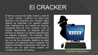 El CRACKER
El término cracker (del inglés cracker, y este de
to crack, ‘romper’, ‘quebrar’) se utiliza para
referirse a las personas que "rompen" algún
sistema de seguridad. Los crackers pueden
estar motivados por una multitud de razones,
incluyendo fines de lucro, protesta, o por el
desafío. Mayormente, se entiende que los
crackers se dedican a la edición desautorizada
de software propietario. Sin embargo, debe
entenderse que si bien los ejecutables binarios
son uno de los principales objetivos de estas
personas, una aplicación web o cualquier otro
sistema informático representan otros tipos de
ataques que de igual forma pueden ser
considerados actos de cracking.
YANEIRIS HERNANDEZ
 