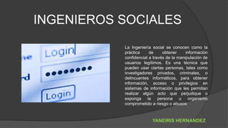 INGENIEROS SOCIALES
La Ingeniería social se conocen como la
práctica de obtener información
confidencial a través de la manipulación de
usuarios legítimos. Es una técnica que
pueden usar ciertas personas, tales como
investigadores privados, criminales, o
delincuentes informáticos, para obtener
información, acceso o privilegios en
sistemas de información que les permitan
realizar algún acto que perjudique o
exponga la persona u organismo
comprometido a riesgo o abusos
YANEIRIS HERNANDEZ
 