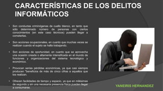 CARACTERÍSTICAS DE LOS DELITOS
INFORMÁTICOS
• Son conductas criminógenas de cuello blanco, en tanto que
sólo determinado número de personas con ciertos
conocimientos (en este caso técnicos) pueden llegar a
cometerlas.
• Son acciones ocupacionales, en cuanto que muchas veces se
realizan cuando el sujeto se halla trabajando.
• Son acciones de oportunidad, en cuanto que se aprovecha
una ocasión creada o altamente intensificada en el mundo de
funciones y organizaciones del sistema tecnológico y
económico.
• Provocan serias pérdidas económicas, ya que casi siempre
producen "beneficios de más de cinco cifras a aquellos que
los realizan.
• Ofrecen facilidades de tiempo y espacio, ya que en milésimas
de segundo y sin una necesaria presencia física pueden llegar
a consumarse.
YANEIRIS HERNANDEZ
 