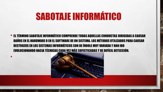 SABOTAJE INFORMÁTICO
• EL TÉRMINO SABOTAJE INFORMÁTICO COMPRENDE TODAS AQUELLAS CONDUCTAS DIRIGIDAS A CAUSAR
DAÑOS EN EL HARDWARE O EN EL SOFTWARE DE UN SISTEMA. LOS MÉTODOS UTILIZADOS PARA CAUSAR
DESTROZOS EN LOS SISTEMAS INFORMÁTICOS SON DE ÍNDOLE MUY VARIADA Y HAN IDO
EVOLUCIONANDO HACIA TÉCNICAS CADA VEZ MÁS SOFISTICADAS Y DE DIFÍCIL DETECCIÓN.
•
 