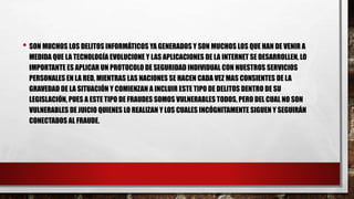 • SON MUCHOS LOS DELITOS INFORMÁTICOS YA GENERADOS Y SON MUCHOS LOS QUE HAN DE VENIR A
MEDIDA QUE LA TECNOLOGÍA EVOLUCIONE Y LAS APLICACIONES DE LA INTERNET SE DESARROLLEN, LO
IMPORTANTE ES APLICAR UN PROTOCOLO DE SEGURIDAD INDIVIDUAL CON NUESTROS SERVICIOS
PERSONALES EN LA RED, MIENTRAS LAS NACIONES SE HACEN CADA VEZ MAS CONSIENTES DE LA
GRAVEDAD DE LA SITUACIÓN Y COMIENZAN A INCLUIR ESTE TIPO DE DELITOS DENTRO DE SU
LEGISLACIÓN, PUES A ESTE TIPO DE FRAUDES SOMOS VULNERABLES TODOS, PERO DEL CUAL NO SON
VULNERABLES DE JUICIO QUIENES LO REALIZAN Y LOS CUALES INCÓGNITAMENTE SIGUEN Y SEGUIRÁN
CONECTADOS AL FRAUDE.
 