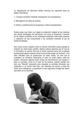 La Organización de Naciones Unidas reconoce los siguientes tipos de
delitos informáticos:
1- Fraudes cometidos mediante manipulación de computadoras.
2- Manipulación de datos de entrada.
3- Daños o modificaciones de programas o datos computarizados.
Existen leyes que tienen por objeto la protección integral de los sistemas
que utilicen tecnologías de información, así como la prevención y sanción
de los delitos cometidos en las variedades existentes contra tales sistemas
o cualquiera de sus componentes o los cometidos mediante el uso de
dichas tecnologías.
Una misma acción dirigida contra un sistema informático puede aparejar la
violación de varias leyes penales, algunos autores expresan que el "uso de
la informática no supone más que un modus operandi nuevo que no plantea
particularidad alguna respecto de las formas tradicionales de comisión". Una
clara dificultad para la persecución de estos ilícitos, ha sido que el
ciudadano no considera delincuente al autor de estos delitos, entre los
propios victimarios algunas veces existe una reivindicación que subyace a
toda su actividad, como es el caso de los hackers, quienes cuentan con
todo una "filosofía" preparada para respaldar su actividad afirmando que
propenden a un mundo más libre, que disponga de acceso a todas las
obras de la inteligencia, y basándose en ese argumento divulgan las claves
que tienen en su actividad.
 