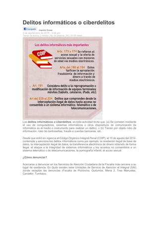 Delitos informáticos o ciberdelitos
Imprimir Enviar
2 de septiembre de 2015 - 3:44 pm
Tiempo de lectura: 2 minutos | No. de palabras: 343 | 29158 visitas
Los delitos informáticos o ciberdelitos, es toda actividad ilícita que: (a) Se cometen mediante
el uso de computadoras, sistemas informáticos u otros dispositivos de comunicación (la
informática es el medio o instrumento para realizar un delito); o (b) Tienen por objeto robo de
información, robo de contraseñas, fraude a cuentas bancarias, etc.
Desde que entró en vigencia el Código Orgánico Integral Penal (COIP), el 10 de agosto del 2014,
contempla y sanciona los delitos informáticos como por ejemplo: la revelación ilegal de base de
datos, la interceptación ilegal de datos, la transferencia electrónica de dinero obtenido de forma
ilegal, el ataque a la integridad de sistemas informáticos y los accesos no consentidos a un
sistema telemático o de telecomunicaciones, la pornografía infantil, el acoso sexual.
¿Cómo denunciar?
Acercarse a denunciar en los Servicios de Atención Ciudadana de la Fiscalía más cercana a su
lugar de residencia. En Quito existen siete Unidades de Servicio de Atención al Integral (SAI)
donde receptan las denuncias (Fiscalía de Pichincha, Quitumbe, Mena 2, Tres Manuelas,
Carcelén, Tumbaco,
 