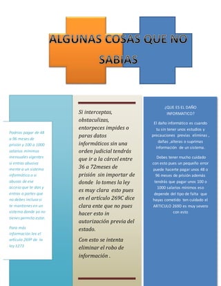 ¿QUE ES EL DAÑO
INFORMATICO?
El daño informático es cuando
tu sin tener unos estudios y
precauciones previas eliminas ,
dañas ,alteras o suprimas
información de un sistema.
Debes tener mucho cuidado
con esto pues un pequeño error
puede hacerte pagar unos 48 o
96 meses de prisión además
tendrás que pagar unos 100 o
1000 salarios mínimos eso
depende del tipo de falta que
hayas cometido ten cuidado el
ARTICULO 269D es muy severo
con esto
Si interceptas,
obstaculizas,
entorpeces impides o
paras datos
informáticos sin una
orden judicial tendrás
que ir a la cárcel entre
36 a 72meses de
prisión sin importar de
donde lo tomes la ley
es muy clara esto pues
en el artículo 269C dice
clara ente que no pues
hacer esto in
autorización previa del
estado.
Con esto se intenta
eliminar el robo de
información .
Podrías pagar de 48
a 96 meses de
prisión y 100 a 1000
salarios mínimos
mensuales vigentes
si entras abusiva
mente a un sistema
informático o si
abusas de ese
acceso que te dan y
entras a partes que
no debes incluso si
te mantienes en un
sistema donde ya no
tienes permito estar.
Para más
información lee el
artículo 269ª de la
ley 1273
 
