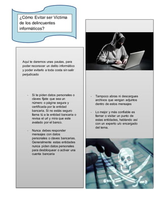 Aquí te daremos unas pautas, para
poder reconocer un delito informático
y poder evitarlo a toda costa sin salir
perjudicado
- Si te piden datos personales o
claves fíjate que sea un
número o página segura y
certificada por la entidad
bancaria. Si no estás seguro
llama tú a la entidad bancaria o
revisa el url y mira que este
avalado por el banco.
- Nunca debes responder
mensajes con datos
personales o claves bancarias.
Generalmente estas entidades
nunca piden datos personales
para desbloquear o activar una
cuenta bancaria
- Tampoco abras ni descargues
archivos que vengan adjuntos
dentro de estos mensajes
- Lo mejor y más confiable es
llamar o visitar un punto de
estas entidades, hablando así
con un experto u/o encargado
del tema.
¿Cómo Evitar ser Víctima
de los delincuentes
informáticos?
 