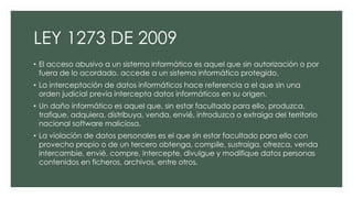 LEY 1273 DE 2009
• El acceso abusivo a un sistema informático es aquel que sin autorización o por
fuera de lo acordado, accede a un sistema informático protegido.
• La interceptación de datos informáticos hace referencia a el que sin una
orden judicial previa intercepta datos informáticos en su origen.
• Un daño informático es aquel que, sin estar facultado para ello, produzca,
trafique, adquiera, distribuya, venda, envié, introduzca o extraiga del territorio
nacional software maliciosa.
• La violación de datos personales es el que sin estar facultado para ello con
provecho propio o de un tercero obtenga, compile, sustraiga, ofrezca, venda
intercambie, envié, compre, intercepte, divulgue y modifique datos personas
contenidos en ficheros, archivos, entre otros.
 