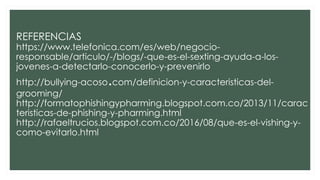 REFERENCIAS
https://www.telefonica.com/es/web/negocio-
responsable/articulo/-/blogs/-que-es-el-sexting-ayuda-a-los-
jovenes-a-detectarlo-conocerlo-y-prevenirlo
http://bullying-acoso.com/definicion-y-caracteristicas-del-
grooming/
http://formatophishingypharming.blogspot.com.co/2013/11/carac
teristicas-de-phishing-y-pharming.html
http://rafaeltrucios.blogspot.com.co/2016/08/que-es-el-vishing-y-
como-evitarlo.html
 