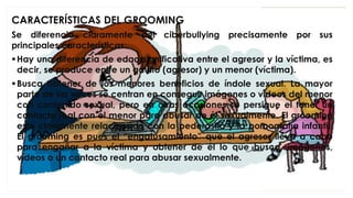CARACTERÍSTICAS DEL GROOMING
Se diferencia claramente del ciberbullying precisamente por sus
principales características:
▪Hay una diferencia de edad significativa entre el agresor y la víctima, es
decir, se produce entre un adulto (agresor) y un menor (víctima).
▪Busca obtener de los menores beneficios de índole sexual. La mayor
parte de las veces se centran en conseguir imágenes o vídeos del menor
con contenido sexual, pero en otras ocasiones se persigue el tener un
contacto real con el menor para abusar de él sexualmente. El grooming
está claramente relacionado con la pederastia y la pornografía infantil.
El grooming es pues el “engatusamiento” que el agresor lleva a cabo
para engañar a la víctima y obtener de él lo que busca, imágenes,
vídeos o un contacto real para abusar sexualmente.
 