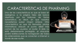 CARACTERÍSTICAS DE PHARMING
Una de las características es que se basa en
redirigirnos a la página falsa del banco
diseñada por los ladrones de forma
automática, es decir, sin que nosotros
necesitemos pulsar ningún enlace. Otra
característica es que los llamados piratas
informáticos atacan el punto débil más
común de los usuarios: el router. Si éste no
está debidamente protegido, el atacante
podrá redirecciones la navegación de todos
los ordenadores que se conecten a Internet a
través de ese router.
 