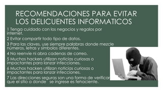 RECOMENDACIONES PARA EVITAR
LOS DELICUENTES INFORMATICOS
1 Tenga cuidado con los negocios y regalos por
internet.
2 Evitar compartir todo tipo de datos.
3 Para las claves, use siempre palabras donde mezcle
números, letras y símbolos diferentes.
4 No reenvíe ni abra cadenas de correo.
5 Muchos hackers utilizan noticias curiosas o
impactantes para lanzar infecciones.
6 Muchos hackers utilizan noticias curiosas o
impactantes para lanzar infecciones.
7 Las direcciones seguras son una forma de verificar
que el sitio a donde se ingrese es fehaciente.
 