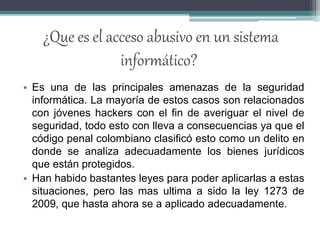 ¿Que es el acceso abusivo en un sistema
informático?
• Es una de las principales amenazas de la seguridad
informática. La mayoría de estos casos son relacionados
con jóvenes hackers con el fin de averiguar el nivel de
seguridad, todo esto con lleva a consecuencias ya que el
código penal colombiano clasificó esto como un delito en
donde se analiza adecuadamente los bienes jurídicos
que están protegidos.
• Han habido bastantes leyes para poder aplicarlas a estas
situaciones, pero las mas ultima a sido la ley 1273 de
2009, que hasta ahora se a aplicado adecuadamente.
 