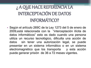 ¿ A QUE HACE REFERENCIA LA
INTERCEPTACIÓN DE DATOS
INFORMÁTICO?
• Según el artículo 269C de la Ley 1273 del 5 de enero de
2009,está relacionada con la “interceptación ilícita de
datos informáticos” esto es dado cuando una persona
utiliza un recurso tecnológico, dificulta una acción de
datos sin tener una autorización legal, se puede
presentar en un sistema informático o en un sistema
electromagnético que los transporta y esta acción
puede generar prisión de 36 a 72 meses vigentes.
 