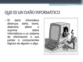 QUE ES UN DAÑO INFORMÁTICO
• El daño informático
destruye, dañe, borre,
deteriore, altere o
suprima datos
informáticos o un sistema
de información o sus
partes o componentes
lógicos de alguien o algo.
 