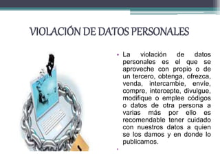 VIOLACIÓN DE DATOS PERSONALES
• La violación de datos
personales es el que se
aproveche con propio o de
un tercero, obtenga, ofrezca,
venda, intercambie, envíe,
compre, intercepte, divulgue,
modifique o emplee códigos
o datos de otra persona a
varias más por ello es
recomendable tener cuidado
con nuestros datos a quien
se los damos y en donde lo
publicamos.
•
 