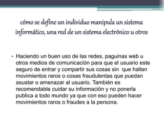 cómo se define un individuo manipula un sistema
informático, una red de un sistema electrónico u otros
• Haciendo un buen uso de las redes, paguinas web u
otros medios de comunicación para que el usuario este
seguro de entrar y compartir sus cosas sin que hallan
movimientos raros o cosas fraudulentas que puedan
asustar o amenazar al usuario. También es
recomendable cuidar su información y no ponerla
publica a todo mundo ya que con eso pueden hacer
movimientos raros o fraudes a la persona.
 