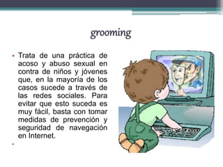 grooming
• Trata de una práctica de
acoso y abuso sexual en
contra de niños y jóvenes
que, en la mayoría de los
casos sucede a través de
las redes sociales. Para
evitar que esto suceda es
muy fácil, basta con tomar
medidas de prevención y
seguridad de navegación
en Internet.
•
 