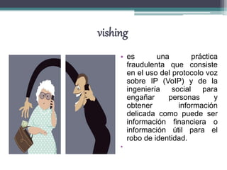 vishing
• es una práctica
fraudulenta que consiste
en el uso del protocolo voz
sobre IP (VoIP) y de la
ingeniería social para
engañar personas y
obtener información
delicada como puede ser
información financiera o
información útil para el
robo de identidad.
•
 