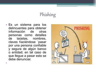 Phishing
• Es un sistema para los
delincuentes para obtener
información de otras
personas como detalles
de tarjetas, nombres,
claves haciéndose ´pasar
por una persona confiable
y segura de algún banco
o entidad; en tal caso de
que llegue a pasar esto se
debe denunciar.
•
 