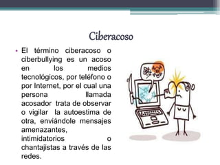 Ciberacoso
• El término ciberacoso o
ciberbullying es un acoso
en los medios
tecnológicos, por teléfono o
por Internet, por el cual una
persona llamada
acosador trata de observar
o vigilar la autoestima de
otra, enviándole mensajes
amenazantes,
intimidatorios o
chantajistas a través de las
redes.
 