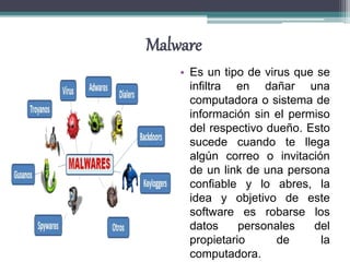 Malware
• Es un tipo de virus que se
infiltra en dañar una
computadora o sistema de
información sin el permiso
del respectivo dueño. Esto
sucede cuando te llega
algún correo o invitación
de un link de una persona
confiable y lo abres, la
idea y objetivo de este
software es robarse los
datos personales del
propietario de la
computadora.
 
