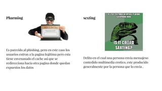Pharming
Es parecido al phishing, pero en este caso los
usuarios entran a la pagina legitima pero esta
tiene envenanado el cache asi que se
redirecciona hacia otra pagina donde quedan
expuestos los datos
sexting
Delito en el cual una persona envia mensajeso
contedido multimedia erotico, este producido
generalmente por la persona que lo envia .
 