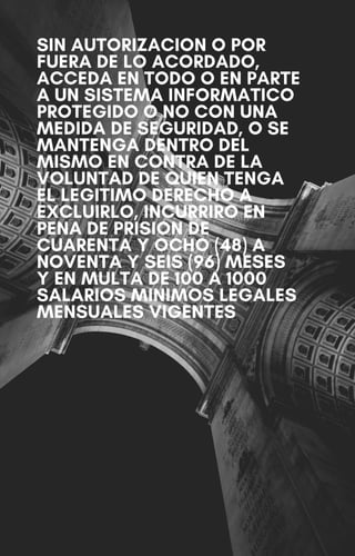 SIN AUTORIZACION O POR
FUERA DE LO ACORDADO,
ACCEDA EN TODO O EN PARTE
A UN SISTEMA INFORMATICO
PROTEGIDO O NO CON UNA
MEDIDA DE SEGURIDAD, O SE
MANTENGA DENTRO DEL
MISMO EN CONTRA DE LA
VOLUNTAD DE QUIEN TENGA
EL LEGITIMO DERECHO A
EXCLUIRLO, INCURRIRO EN
PENA DE PRISION DE
CUARENTA Y OCHO (48) A
NOVENTA Y SEIS (96) MESES
Y EN MULTA DE 100 A 1000
SALARIOS MINIMOS LEGALES
MENSUALES VIGENTES
 