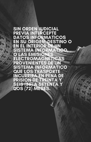 SIN ORDEN JUDICIAL
PREVIA INTERCEPTE
DATOS INFORMATICOS
EN SU ORIGEN, DESTINO O
EN EL INTERIOR DE UN
SISTEMA INFORMATICO,
O LAS EMISIONES
ELECTROMAGNETICAS
PROVENIENTES DE UN
SISTEMA INFORMATICO
QUE LOS TRASPORTE
INCURRIRA EN PENA DE
PRISION DE TREINTA Y
SEIS (36) A SETENTA Y
DOS (72) MESES.
 