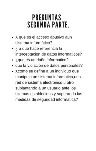 P R E G U N T A S
S E G U N D A P A R T E .
¿ que es el acceso abusivo aun
sistema informático?
¿ a que hace referencia la
interceptacion de datos informaticos?
¿que es un daño informatico?
que la violacion de datos personales?
¿como se define a un individuo que
manipula un sistema informatico,una
red de sistema electronico u otro
suplantando a un usuario ante los
sitemas establecidos y superando las
medidas de seguridad informatica?
 