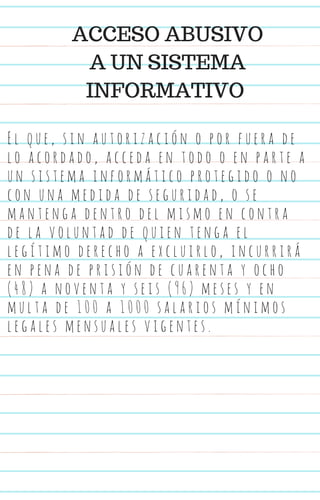E l q u e , s i n a u t o r i z a c i ó n o p o r f u e r a d e
l o a c o r d a d o , a c c e d a e n t o d o o e n p a r t e a
u n s i s t e m a i n f o r m á t i c o p r o t e g i d o o n o
c o n u n a m e d i d a d e s e g u r i d a d , o s e
m a n t e n g a d e n t r o d e l m i s m o e n c o n t r a
d e l a v o l u n t a d d e q u i e n t e n g a e l
l e g í t i m o d e r e c h o a e x c l u i r l o , i n c u r r i r á
e n p e n a d e p r i s i ó n d e c u a r e n t a y o c h o
( 4 8 ) a n o v e n t a y s e i s ( 9 6 ) m e s e s y e n
m u l t a d e 1 0 0 a 1 0 0 0 s a l a r i o s m í n i m o s
l e g a l e s m e n s u a l e s v i g e n t e s .
ACCESO ABUSIVO
A UN SISTEMA
INFORMATIVO
 